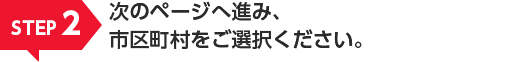 STEP2 次のページへ進み、市区町村をご選択ください。