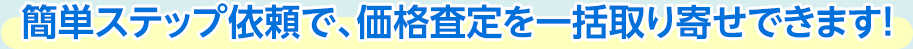 簡単ステップ依頼で、価格査定を一括取り寄せできます！