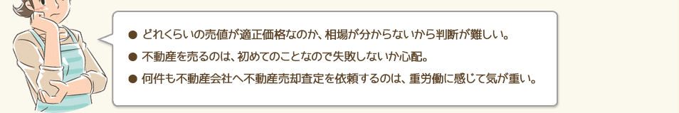 ●どれくらいの売値が適正価格なのか、相場が分からないから判断が難しい。●不動産を売るのは、初めてのことなので失敗しないか心配。●何件も不動産会社へ不動産売却査定を依頼するのは、重労働に感じて気が重い。