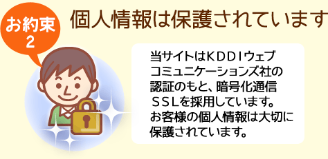 【お約束２】個人情報は保護されています。当サイトはKDDIウェブコミュニケーションズ社の認証のもと、暗号化通信SSLを採用しています。お客様の個人情報は大切に保護されています。