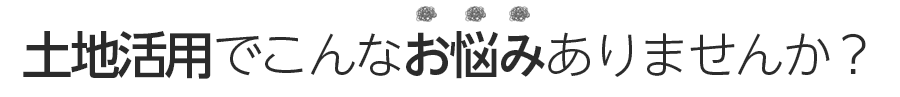 土地活用でこんなお悩みありませんか？