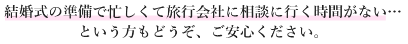 結婚式の準備で忙しくて旅行会社に相談に行く時間がないという方もどうぞ、ご安心ください。